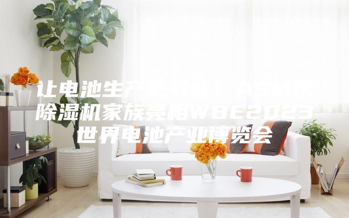 讓電池生產(chǎn)更節(jié)能！ASM攜除濕機(jī)家族亮相WBE2023世界電池產(chǎn)業(yè)博覽會(huì)